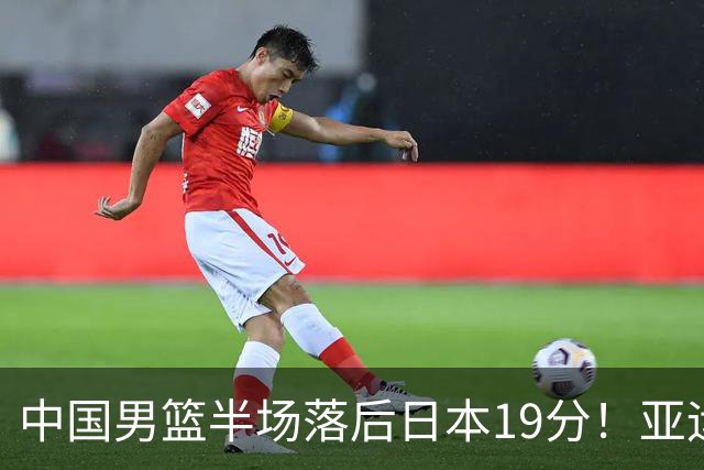 中国男篮半场落后日本19分！亚运会半决赛：中国队打的被动、艰难